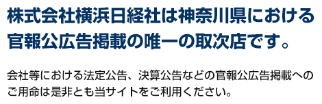 [ 株式会社横浜日経社は神奈川県における官報公広告掲載の唯一の取次店です。 ]会社等における法定公告、決算公告などの官報公広告掲載へのご用命は是非とも当サイトをご利用ください。